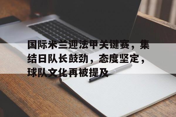 米兰体育APP-国际米兰迎法甲关键赛，集结日队长鼓劲，态度坚定，球队文化再被提及的简单介绍